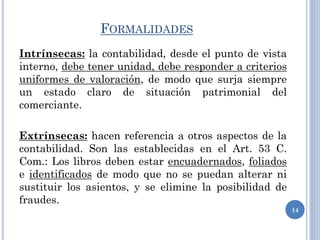 FORMALIDADES
Intrínsecas: la contabilidad, desde el punto de vista
interno, debe tener unidad, debe responder a criterios
uniformes de valoración, de modo que surja siempre
un estado claro de situación patrimonial del
comerciante.
Extrínsecas: hacen referencia a otros aspectos de la
contabilidad. Son las establecidas en el Art. 53 C.
Com.: Los libros deben estar encuadernados, foliados
e identificados de modo que no se puedan alterar ni
sustituir los asientos, y se elimine la posibilidad de
fraudes.
14
 