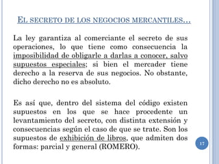 EL SECRETO DE LOS NEGOCIOS MERCANTILES…
La ley garantiza al comerciante el secreto de sus
operaciones, lo que tiene como consecuencia la
imposibilidad de obligarle a darlas a conocer, salvo
supuestos especiales; si bien el mercader tiene
derecho a la reserva de sus negocios. No obstante,
dicho derecho no es absoluto.
Es así que, dentro del sistema del código existen
supuestos en los que se hace procedente un
levantamiento del secreto, con distinta extensión y
consecuencias según el caso de que se trate. Son los
supuestos de exhibición de libros, que admiten dos
formas: parcial y general (ROMERO).
17
 