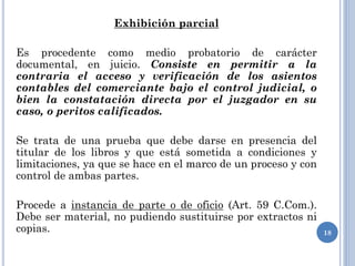 Exhibición parcial
Es procedente como medio probatorio de carácter
documental, en juicio. Consiste en permitir a la
contraria el acceso y verificación de los asientos
contables del comerciante bajo el control judicial, o
bien la constatación directa por el juzgador en su
caso, o peritos calificados.
Se trata de una prueba que debe darse en presencia del
titular de los libros y que está sometida a condiciones y
limitaciones, ya que se hace en el marco de un proceso y con
control de ambas partes.
Procede a instancia de parte o de oficio (Art. 59 C.Com.).
Debe ser material, no pudiendo sustituirse por extractos ni
copias. 18
 
