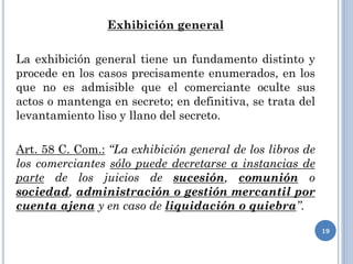 Exhibición general
La exhibición general tiene un fundamento distinto y
procede en los casos precisamente enumerados, en los
que no es admisible que el comerciante oculte sus
actos o mantenga en secreto; en definitiva, se trata del
levantamiento liso y llano del secreto.
Art. 58 C. Com.: “La exhibición general de los libros de
los comerciantes sólo puede decretarse a instancias de
parte de los juicios de sucesión, comunión o
sociedad, administración o gestión mercantil por
cuenta ajena y en caso de liquidación o quiebra”.
19
 