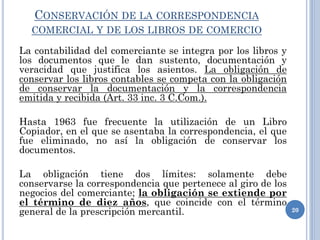 CONSERVACIÓN DE LA CORRESPONDENCIA
COMERCIAL Y DE LOS LIBROS DE COMERCIO
La contabilidad del comerciante se integra por los libros y
los documentos que le dan sustento, documentación y
veracidad que justifica los asientos. La obligación de
conservar los libros contables se competa con la obligación
de conservar la documentación y la correspondencia
emitida y recibida (Art. 33 inc. 3 C.Com.).
Hasta 1963 fue frecuente la utilización de un Libro
Copiador, en el que se asentaba la correspondencia, el que
fue eliminado, no así la obligación de conservar los
documentos.
La obligación tiene dos límites: solamente debe
conservarse la correspondencia que pertenece al giro de los
negocios del comerciante; la obligación se extiende por
el término de diez años, que coincide con el término
general de la prescripción mercantil. 20
 