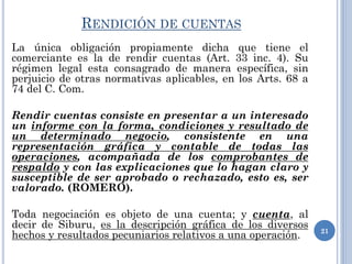 RENDICIÓN DE CUENTAS
La única obligación propiamente dicha que tiene el
comerciante es la de rendir cuentas (Art. 33 inc. 4). Su
régimen legal esta consagrado de manera específica, sin
perjuicio de otras normativas aplicables, en los Arts. 68 a
74 del C. Com.
Rendir cuentas consiste en presentar a un interesado
un informe con la forma, condiciones y resultado de
un determinado negocio, consistente en una
representación gráfica y contable de todas las
operaciones, acompañada de los comprobantes de
respaldo y con las explicaciones que lo hagan claro y
susceptible de ser aprobado o rechazado, esto es, ser
valorado. (ROMERO).
Toda negociación es objeto de una cuenta; y cuenta, al
decir de Siburu, es la descripción gráfica de los diversos
hechos y resultados pecuniarios relativos a una operación. 21
 