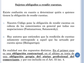 Sujetos obligados a rendir cuentas.
Existe confusión en cuanto a determinar quién o quienes
tienen la obligación de rendir cuentas.
1) Nuestro Código pone la obligación de rendir cuentas en
cabeza de los comerciantes en general por todas sus
negociaciones (Fontanarrosa, Satanowsky).
2) Hay autores que entienden que la rendición de cuentas
solamente corresponde a aquel que ha actuado por
cuenta ajena (Malagarriga).
En realidad son dos supuestos distintos. En el primer caso
es una obligación contractual; en el ultimo se trata de
una obligación propia del status profesional del
comerciante, y por eso incluida en el Art. 33 inc. 4.
22
 