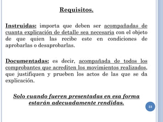 Requisitos.
Instruidas: importa que deben ser acompañadas de
cuanta explicación de detalle sea necesaria con el objeto
de que quien las recibe este en condiciones de
aprobarlas o desaprobarlas.
Documentadas: es decir, acompañada de todos los
comprobantes que acrediten los movimientos realizados,
que justifiquen y prueben los actos de las que se da
explicación.
Solo cuando fueren presentadas en esa forma
estarán adecuadamente rendidas.
23
 