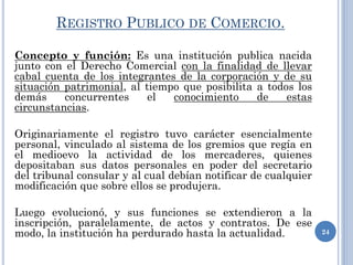 REGISTRO PUBLICO DE COMERCIO.
Concepto y función: Es una institución publica nacida
junto con el Derecho Comercial con la finalidad de llevar
cabal cuenta de los integrantes de la corporación y de su
situación patrimonial, al tiempo que posibilita a todos los
demás concurrentes el conocimiento de estas
circunstancias.
Originariamente el registro tuvo carácter esencialmente
personal, vinculado al sistema de los gremios que regía en
el medioevo la actividad de los mercaderes, quienes
depositaban sus datos personales en poder del secretario
del tribunal consular y al cual debían notificar de cualquier
modificación que sobre ellos se produjera.
Luego evolucionó, y sus funciones se extendieron a la
inscripción, paralelamente, de actos y contratos. De ese
modo, la institución ha perdurado hasta la actualidad. 24
 
