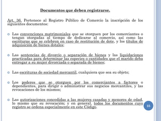 Documentos que deben registrarse.
Art. 36. Pertenece al Registro Público de Comercio la inscripción de los
siguientes documentos:
 Las convenciones matrimoniales que se otorguen por los comerciantes o
tengan otorgadas al tiempo de dedicarse al comercio, así como las
escrituras que se celebren en caso de restitución de dote, y los títulos de
adquisición de bienes dotales;
 Las sentencias de divorcio o separación de bienes y las liquidaciones
practicadas para determinar las especies o cantidades que el marido deba
entregar a su mujer divorciada o separada de bienes;
 Las escrituras de sociedad mercantil, cualquiera que sea su objeto;
 Los poderes que se otorguen por los comerciantes a factores o
dependientes, para dirigir o administrar sus negocios mercantiles, y las
revocaciones de los mismos;
 Las autorizaciones concedidas a las mujeres casadas y menores de edad,
lo mismo que su revocación; y en general, todos los documentos cuyo
registro se ordena especialmente en este Código. 25
 