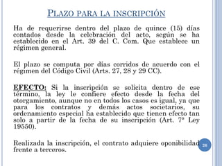 PLAZO PARA LA INSCRIPCIÓN
Ha de requerirse dentro del plazo de quince (15) días
contados desde la celebración del acto, según se ha
establecido en el Art. 39 del C. Com. Que establece un
régimen general.
El plazo se computa por días corridos de acuerdo con el
régimen del Código Civil (Arts. 27, 28 y 29 CC).
EFECTO: Si la inscripción se solicita dentro de ese
término, la ley le confiere efecto desde la fecha del
otorgamiento, aunque no en todos los casos es igual, ya que
para los contratos y demás actos societarios, su
ordenamiento especial ha establecido que tienen efecto tan
solo a partir de la fecha de su inscripción (Art. 7° Ley
19550).
Realizada la inscripción, el contrato adquiere oponibilidad
frente a terceros.
26
 
