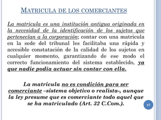 MATRICULA DE LOS COMERCIANTES
La matricula es una institución antigua originada en
la necesidad de la identificación de los sujetos que
pertenecían a la corporación; contar con una matricula
en la sede del tribunal les facilitaba una rápida y
accesible constatación de la calidad de los sujetos en
cualquier momento, garantizando de ese modo el
correcto funcionamiento del sistema establecido, ya
que nadie podía actuar sin contar con ella.
La matricula no es condición para ser
comerciante –sistema objetivo o realista-, aunque
la ley presume que es comerciante todo aquel que
se ha matriculado (Art. 32 C.Com.). 27
 