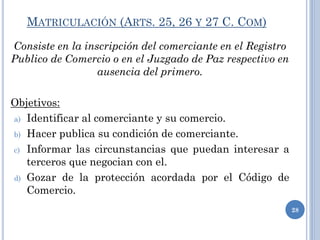 MATRICULACIÓN (ARTS. 25, 26 Y 27 C. COM)
Consiste en la inscripción del comerciante en el Registro
Publico de Comercio o en el Juzgado de Paz respectivo en
ausencia del primero.
Objetivos:
a) Identificar al comerciante y su comercio.
b) Hacer publica su condición de comerciante.
c) Informar las circunstancias que puedan interesar a
terceros que negocian con el.
d) Gozar de la protección acordada por el Código de
Comercio.
28
 