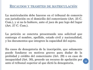 RECAUDOS Y TRAMITES DE MATRICULACIÓN
La matriculación debe hacerse en el tribunal de comercio
con jurisdicción en el domicilio del comerciante (Art. 25 C.
Com.), y si no lo hubiere, ante el juez de paz lego del lugar
(Art. 27 C. Com.).
La petición se concreta presentando una solicitud que
contenga el nombre, apellido, estado civil y nacionalidad,
y los documentos que integren la capacidad del sujeto.
En casos de denegatoria de la inscripción, que solamente
puede fundarse en motivos graves para dudar de la
probidad y crédito del comerciante (Art. 29) o en caso de
incapacidad (Art. 30), procede un recurso de apelación por
ante el tribunal superior al que dictó la denegatoria.
29
 