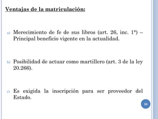 Ventajas de la matriculación:
a) Merecimiento de fe de sus libros (art. 26, inc. 1°) –
Principal beneficio vigente en la actualidad.
b) Posibilidad de actuar como martillero (art. 3 de la ley
20.266).
c) Es exigida la inscripción para ser proveedor del
Estado.
30
 