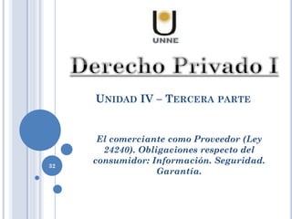 UNIDAD IV – TERCERA PARTE
32
El comerciante como Proveedor (Ley
24240). Obligaciones respecto del
consumidor: Información. Seguridad.
Garantía.
 
