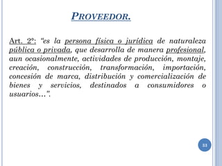 PROVEEDOR.
Art. 2°: “es la persona física o jurídica de naturaleza
pública o privada, que desarrolla de manera profesional,
aun ocasionalmente, actividades de producción, montaje,
creación, construcción, transformación, importación,
concesión de marca, distribución y comercialización de
bienes y servicios, destinados a consumidores o
usuarios…”.
33
 