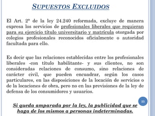 SUPUESTOS EXCLUIDOS
El Art. 2° de la ley 24.240 reformada, excluye de manera
expresa los servicios de profesionales liberales que requieran
para su ejercicio título universitario y matrícula otorgada por
colegios profesionales reconocidos oficialmente o autoridad
facultada para ello.
Es decir que las relaciones establecidas entre los profesionales
liberales -con título habilitante- y sus clientes, no son
consideradas relaciones de consumo, sino relaciones de
carácter civil, que pueden encuadrar, según los casos
particulares, en las disposiciones de la locación de servicios o
de la locaciones de obra, pero no en las previsiones de la ley de
defensa de los consumidores y usuarios.
Si queda amparada por la ley, la publicidad que se
haga de los mismos a personas indeterminadas.
35
 