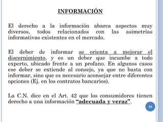 INFORMACIÓN
El derecho a la información abarca aspectos muy
diversos, todos relacionados con las asimetrías
informativas existentes en el mercado.
El deber de informar se orienta a mejorar el
discernimiento, y es un deber que incumbe a todo
experto, ubicado frente a un profano. En algunos casos
ese deber se extiende al consejo, ya que no basta con
informar, sino que es necesario aconsejar entre diferentes
opciones (Ej. en los contratos bancarios).
La C.N. dice en el Art. 42 que los consumidores tienen
derecho a una información “adecuada y veraz”.
38
 