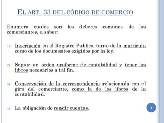 EL ART. 33 DEL CÓDIGO DE COMERCIO
Enumera cuales son los deberes comunes de los
comerciantes, a saber:
1) Inscripción en el Registro Publico, tanto de la matrícula
como de los documentos exigidos por la ley.
2) Seguir un orden uniforme de contabilidad y tener los
libros necesarios a tal fin.
3) Conservación de la correspondencia relacionada con el
giro del comerciante, como la de los libros de la
contabilidad.
4) La obligación de rendir cuentas. 4
 