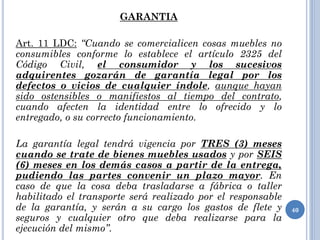 GARANTIA
Art. 11 LDC: “Cuando se comercialicen cosas muebles no
consumibles conforme lo establece el artículo 2325 del
Código Civil, el consumidor y los sucesivos
adquirentes gozarán de garantía legal por los
defectos o vicios de cualquier índole, aunque hayan
sido ostensibles o manifiestos al tiempo del contrato,
cuando afecten la identidad entre lo ofrecido y lo
entregado, o su correcto funcionamiento.
La garantía legal tendrá vigencia por TRES (3) meses
cuando se trate de bienes muebles usados y por SEIS
(6) meses en los demás casos a partir de la entrega,
pudiendo las partes convenir un plazo mayor. En
caso de que la cosa deba trasladarse a fábrica o taller
habilitado el transporte será realizado por el responsable
de la garantía, y serán a su cargo los gastos de flete y
seguros y cualquier otro que deba realizarse para la
ejecución del mismo”.
40
 