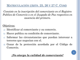 MATRICULACIÓN (ARTS. 25, 26 Y 27 C. COM)
Consiste en la inscripción del comerciante en el Registro
Publico de Comercio o en el Juzgado de Paz respectivo en
ausencia del primero.
Objetivos:
a) Identificar al comerciante y su comercio.
b) Hacer publica su condición de comerciante.
c) Informar las circunstancias que puedan interesar a
terceros que negocian con el.
d) Gozar de la protección acordada por el Código de
Comercio.
¡No otorga la calidad de comerciante!
5
 