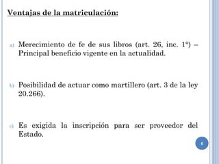 Ventajas de la matriculación:
a) Merecimiento de fe de sus libros (art. 26, inc. 1°) –
Principal beneficio vigente en la actualidad.
b) Posibilidad de actuar como martillero (art. 3 de la ley
20.266).
c) Es exigida la inscripción para ser proveedor del
Estado.
6
 