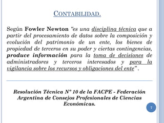 CONTABILIDAD.
Según Fowler Newton “es una disciplina técnica que a
partir del procesamiento de datos sobre la composición y
evolución del patrimonio de un ente, los bienes de
propiedad de terceros en su poder y ciertas contingencias,
produce información para la toma de decisiones de
administradores y terceros interesados y para la
vigilancia sobre los recursos y obligaciones del ente” .
Resolución Técnica Nº 10 de la FACPE - Federación
Argentina de Consejos Profesionales de Ciencias
Económicas.
7
 
