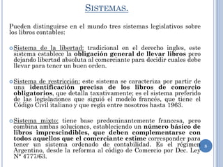 SISTEMAS.
Pueden distinguirse en el mundo tres sistemas legislativos sobre
los libros contables:
Sistema de la libertad: tradicional en el derecho ingles, este
sistema establece la obligación general de llevar libros pero
dejando libertad absoluta al comerciante para decidir cuales debe
llevar para tener un buen orden.
Sistema de restricción: este sistema se caracteriza por partir de
una identificación precisa de los libros de comercio
obligatorios, que detalla taxativamente; es el sistema preferido
de las legislaciones que siguió el modelo francés, que tiene el
Código Civil italiano y que regía entre nosotros hasta 1963.
Sistema mixto: tiene base predominantemente francesa, pero
combina ambas soluciones, estableciendo un número básico de
libros imprescindibles, que deben complementarse con
todos aquellos que el comerciante estime corresponder para
tener un sistema ordenado de contabilidad. Es el régimen
Argentino, desde la reforma al código de Comercio por Dec. Ley
N° 4777/63.
8
 