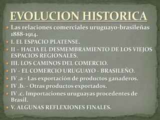  Las relaciones comerciales uruguayo-brasileñas
1888-1914.
 I. EL ESPACIO PLATENSE.
 II – HACIA EL DESMEMBRAMIENTO DE LOS VIEJOS
ESPACIOS REGIONALES.
 III. LOS CAMINOS DEL COMERCIO.
 IV - EL COMERCIO URUGUAYO - BRASILEÑO.
 IV .a - Las exportación de productos ganaderos.
 IV .b. - Otras productos exportados.
 IV .c. Importaciones uruguayas procedentes de
Brasil.
 V. ALGUNAS REFLEXIONES FINALES.
 