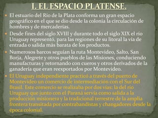  El estuario del Río de la Plata conforma un gran espacio
geográfico en el que se dio desde la colonia la circulación de
hombres y de mercaderías.
 Desde fines del siglo XVIII y durante todo el siglo XIX el río
Uruguay representó, para las regiones de su litoral la vía de
entrada o salida más barata de los productos.
 Numerosos barcos seguían la ruta Montevideo, Salto, San
Borja, Alegrete y otros pueblos de las Misiones, conduciendo
manufacturas y retornando con cueros y otros derivados de la
ganadería que eran reexportados por Montevideo.
 El Uruguay independiente practicó a través del puerto de
Montevideo un comercio de intermediación con el Sur del
Brasil. Este comercio se realizaba por dos vías: la del río
Uruguay que junto con el Paraná servía como salida a la
producción misionera y la tradicional terrestre de la amplia
frontera transitada por contrabandistas y changadores desde la
época colonial.
 