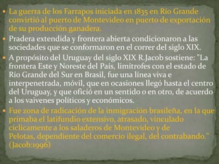  La guerra de los Farrapos iniciada en 1835 en Río Grande
convirtió al puerto de Montevideo en puerto de exportación
de su producción ganadera.
 Pradera extendida y frontera abierta condicionaron a las
sociedades que se conformaron en el correr del siglo XIX.
 A propósito del Uruguay del siglo XIX R.Jacob sostiene: "La
frontera Este y Noreste del País, limítrofes con el estado de
Río Grande del Sur en Brasil, fue una línea viva e
interpenetrada, móvil, que en ocasiones llegó hasta el centro
del Uruguay, y que ofició en un sentido o en otro, de acuerdo
a los vaivenes políticos y económicos.
 Fue zona de radicación de la inmigración brasileña, en la que
primaba el latifundio extensivo, atrasado, vinculado
cíclicamente a los saladeros de Montevideo y de
Pelotas, dependiente del comercio ilegal, del contrabando."
(Jacob:1996)
 