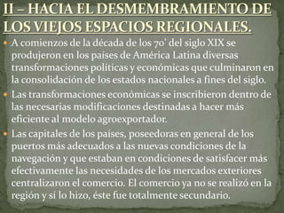  A comienzos de la década de los 70’ del siglo XIX se
produjeron en los países de América Latina diversas
transformaciones políticas y económicas que culminaron en
la consolidación de los estados nacionales a fines del siglo.
 Las transformaciones económicas se inscribieron dentro de
las necesarias modificaciones destinadas a hacer más
eficiente al modelo agroexportador.
 Las capitales de los países, poseedoras en general de los
puertos más adecuados a las nuevas condiciones de la
navegación y que estaban en condiciones de satisfacer más
efectivamente las necesidades de los mercados exteriores
centralizaron el comercio. El comercio ya no se realizó en la
región y sí lo hizo, éste fue totalmente secundario.
 