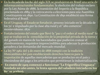  En la década de los 80' del siglo XIX se produjeron en Brasil una serie de
reformas estructurales fundamentales: la abolición del trabajo esclavo
por la Ley Aúrea de 1888, la transición del Imperio a la República
proclamada en 1889 y la convocatoria a elecciones para una Asamblea
Constituyente en 1890. La Constitución de 1891 estableció una forma
federativa al Brasil.
 En el Uruguay, el Estado se fortaleció, proceso iniciado en la década de
los 70' e impulsado por la clase alta rural y el "alto comercio"
montevideano. 1870
 Fortalecimiento del estado que llevó la "paz y el orden al medio rural" lo
que se tradujo en la consolidación de la propiedad privada de la tierra y
del ganado en manos de los hacendados que pudieron costear el
alambramiento, requisitos imprescindibles para adecuar la producción
ganadera a las demandas del mercado mundial.
 La ley Nº 1962 del 5 de enero de 1888 rompió con la tradición
librecambista del país estableciendo derechos básicos para la
importación de aquellas mercaderías que se producían en el país y
liberándose del pago a los artículos que permitieran la industrialización.
 En enero de 1905 comenzó a funcionar “La Frigorífica Uruguaya”
fundada un año antes, la lenta agonía del saladero iniciada en los
80´ se aceleró.
 
