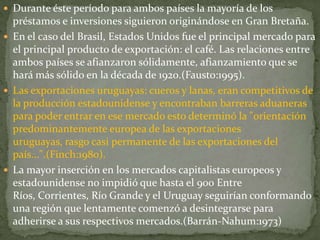  Durante éste período para ambos países la mayoría de los
préstamos e inversiones siguieron originándose en Gran Bretaña.
 En el caso del Brasil, Estados Unidos fue el principal mercado para
el principal producto de exportación: el café. Las relaciones entre
ambos países se afianzaron sólidamente, afianzamiento que se
hará más sólido en la década de 1920.(Fausto:1995).
 Las exportaciones uruguayas: cueros y lanas, eran competitivos de
la producción estadounidense y encontraban barreras aduaneras
para poder entrar en ese mercado esto determinó la "orientación
predominantemente europea de las exportaciones
uruguayas, rasgo casi permanente de las exportaciones del
país...".(Finch:1980).
 La mayor inserción en los mercados capitalistas europeos y
estadounidense no impidió que hasta el 900 Entre
Ríos, Corrientes, Río Grande y el Uruguay seguirían conformando
una región que lentamente comenzó a desintegrarse para
adherirse a sus respectivos mercados.(Barrán-Nahum:1973)
 