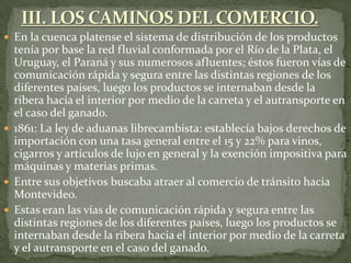  En la cuenca platense el sistema de distribución de los productos
tenía por base la red fluvial conformada por el Río de la Plata, el
Uruguay, el Paraná y sus numerosos afluentes; éstos fueron vías de
comunicación rápida y segura entre las distintas regiones de los
diferentes países, luego los productos se internaban desde la
ribera hacia el interior por medio de la carreta y el autransporte en
el caso del ganado.
 1861: La ley de aduanas librecambista: establecía bajos derechos de
importación con una tasa general entre el 15 y 22% para vinos,
cigarros y artículos de lujo en general y la exención impositiva para
máquinas y materias primas.
 Entre sus objetivos buscaba atraer al comercio de tránsito hacia
Montevideo.
 Estas eran las vías de comunicación rápida y segura entre las
distintas regiones de los diferentes países, luego los productos se
internaban desde la ribera hacia el interior por medio de la carreta
y el autransporte en el caso del ganado.
 