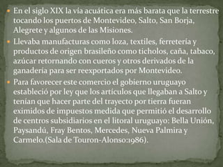  En el siglo XIX la vía acuática era más barata que la terrestre
tocando los puertos de Montevideo, Salto, San Borja,
Alegrete y algunos de las Misiones.
 Llevaba manufacturas como loza, textiles, ferretería y
productos de origen brasileño como ticholos, caña, tabaco,
azúcar retornando con cueros y otros derivados de la
ganadería para ser reexportados por Montevideo.
 Para favorecer este comercio el gobierno uruguayo
estableció por ley que los artículos que llegaban a Salto y
tenían que hacer parte del trayecto por tierra fueran
eximidos de impuestos medida que permitió el desarrollo
de centros subsidiarios en el litoral uruguayo: Bella Unión,
Paysandú, Fray Bentos, Mercedes, Nueva Palmira y
Carmelo.(Sala de Touron-Alonso:1986).
 