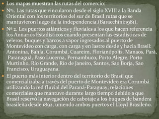  Los mapas muestran las rutas del comercio:
 Nº1. Las rutas que vincularon desde el siglo XVIII a la Banda
Oriental con los territorios del sur de Brasil rutas que se
mantuvieron luego de la independencia.(Baracchini:1981),
 Nº 2. Los puertos atlánticos y fluviales a los que hacen referencia
los Anuarios Estadísticos cuando presentan las estadísticas de
veleros, buques y barcos a vapor ingresados al puerto de
Montevideo con carga, con carga y en lastre desde y hacia Brasil:
Antonina, Bahía, Corumbá, Cuareim, Florianópolis, Manaos, Pará,
Paranaguá, Paso Lucerna, Pernambuco, Porto Alegre, Porto
Murtinho, Río Grande, Río de Janeiro, Santos, Sao Borja, Sao
Francisco, Uruguayana.
 El puerto más interior dentro del territorio de Brasil que
comercializaba a través del puerto de Montevideo era Corumbá
utilizando la red fluvial del Paraná-Paraguay; relaciones
comerciales que mantuvo durante largo tiempo debido a que
Brasil reservó la navegación de cabotaje a los buques de bandera
brasileña desde 1892, uniendo ambos puertos el Lloyd Brasileño.
 