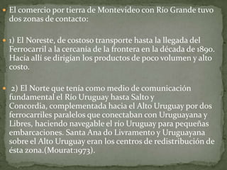  El comercio por tierra de Montevideo con Río Grande tuvo
dos zonas de contacto:
 1) El Noreste, de costoso transporte hasta la llegada del
Ferrocarril a la cercanía de la frontera en la década de 1890.
Hacía allí se dirigían los productos de poco volumen y alto
costo.
 2) El Norte que tenía como medio de comunicación
fundamental el Río Uruguay hasta Salto y
Concordia, complementada hacia el Alto Uruguay por dos
ferrocarriles paralelos que conectaban con Uruguayana y
Libres, haciendo navegable el río Uruguay para pequeñas
embarcaciones. Santa Ana do Livramento y Uruguayana
sobre el Alto Uruguay eran los centros de redistribución de
ésta zona.(Mourat:1973).
 