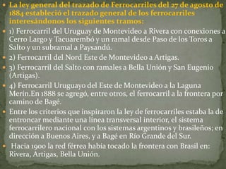  La ley general del trazado de Ferrocarriles del 27 de agosto de
1884 estableció el trazado general de los ferrocarriles
interesándonos los siguientes tramos:
 1) Ferrocarril del Uruguay de Montevideo a Rivera con conexiones a
Cerro Largo y Tacuarembó y un ramal desde Paso de los Toros a
Salto y un subramal a Paysandú.
 2) Ferrocarril del Nord Este de Montevideo a Artigas.
 3) Ferrocarril del Salto con ramales a Bella Unión y San Eugenio
(Artigas).
 4) Ferrocarril Uruguayo del Este de Montevideo a la Laguna
Merín.En 1888 se agregó, entre otros, el ferrocarril a la frontera por
camino de Bagé.
 Entre los criterios que inspiraron la ley de ferrocarriles estaba la de
entroncar mediante una línea transversal interior, el sistema
ferrocarrilero nacional con los sistemas argentinos y brasileños; en
dirección a Buenos Aires, y a Bagé en Río Grande del Sur.
 Hacia 1900 la red férrea había tocado la frontera con Brasil en:
Rivera, Artigas, Bella Unión.
 