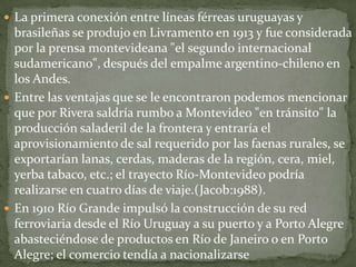  La primera conexión entre líneas férreas uruguayas y
brasileñas se produjo en Livramento en 1913 y fue considerada
por la prensa montevideana "el segundo internacional
sudamericano", después del empalme argentino-chileno en
los Andes.
 Entre las ventajas que se le encontraron podemos mencionar
que por Rivera saldría rumbo a Montevideo "en tránsito" la
producción saladeril de la frontera y entraría el
aprovisionamiento de sal requerido por las faenas rurales, se
exportarían lanas, cerdas, maderas de la región, cera, miel,
yerba tabaco, etc.; el trayecto Río-Montevideo podría
realizarse en cuatro días de viaje.(Jacob:1988).
 En 1910 Río Grande impulsó la construcción de su red
ferroviaria desde el Río Uruguay a su puerto y a Porto Alegre
abasteciéndose de productos en Río de Janeiro o en Porto
Alegre; el comercio tendía a nacionalizarse
 