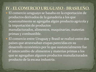  El comercio uruguayo se basaba en la exportación de
productos derivados de la ganadería a los que
ocasionalmente se agregaba algún producto agrícola y
la importación de productos
manufacturados, alimentos, maquinarias, materias
primas y combustible.
 El comercio entre Uruguay y Brasil se realizó entre dos
países que atravesaban etapas parecidas en su
desarrollo económico por lo que sustancialmente fue
el intercambio de alimentos y materias primas a los
que se agregaban algunos productos manufacturados
producto de la escasa industria.
 