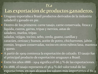  Uruguay exportaba a Brasil productos derivados de la industria
saladeril y ganado en pie.
 Dentro de los primeros: carne tasajo, carne conservada, fresca y
líquida, cueros, garras, tripas y nervios, astas de
saladero, marlos, tripas
saladas, vejigas, tocino, sebo, cerda, guano, canillas y
caracúes, cenizas y huesos, aceite de potro, chicharrones, jabón
común, lenguas conservadas, tocino en otros rubros lana, manteca
y queso.
 A partir de 1909 comienza la exportación de calzado. El tasajo fue
el principal producto de exportación uruguayo a Brasil.
 Entre los años 1888 - 1914 significa el 66.3 % de las exportaciones.
 En 1888, el tasajo representa el 56.9 % del valor total de las
exportaciones, en 1901 alcanza los valores más importantes el 82.9
 