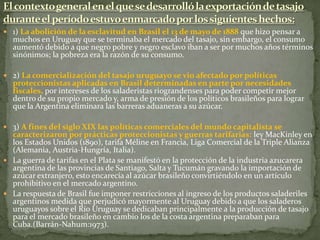  1) La abolición de la esclavitud en Brasil el 13 de mayo de 1888 que hizo pensar a
muchos en Uruguay que se terminaba el mercado del tasajo, sin embargo, el consumo
aumentó debido a que negro pobre y negro esclavo iban a ser por muchos años términos
sinónimos; la pobreza era la razón de su consumo.
 2) La comercialización del tasajo uruguayo se vio afectado por políticas
proteccionistas aplicadas en Brasil determinadas en parte por necesidades
fiscales, por intereses de los saladeristas riograndenses para poder competir mejor
dentro de su propio mercado y, arma de presión de los políticos brasileños para lograr
que la Argentina eliminara las barreras aduaneras a su azúcar.
 3) A fines del siglo XIX las políticas comerciales del mundo capitalista se
caracterizaron por prácticas proteccionistas y guerras tarifarias: ley MacKinley en
los Estados Unidos (1890), tarifa Méline en Francia, Liga Comercial de la Triple Alianza
(Alemania, Austria-Hungría, Italia).
 La guerra de tarifas en el Plata se manifestó en la protección de la industria azucarera
argentina de las provincias de Santiago, Salta y Tucumán gravando la importación de
azúcar extranjero, esto encarecía al azúcar brasileño convirtiéndolo en un artículo
prohibitivo en el mercado argentino.
 La respuesta de Brasil fue imponer restricciones al ingreso de los productos saladeriles
argentinos medida que perjudicó mayormente al Uruguay debido a que los saladeros
uruguayos sobre el Río Uruguay se dedicaban principalmente a la producción de tasajo
para el mercado brasileño en cambio los de la costa argentina preparaban para
Cuba.(Barrán-Nahum:1973).
 