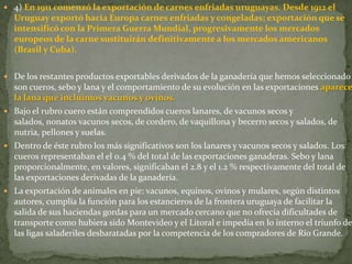  4) En 1911 comenzó la exportación de carnes enfriadas uruguayas. Desde 1912 el
Uruguay exportó hacia Europa carnes enfriadas y congeladas; exportación que se
intensificó con la Primera Guerra Mundial, progresivamente los mercados
europeos de la carne sustituirán definitivamente a los mercados americanos
(Brasil y Cuba).
 De los restantes productos exportables derivados de la ganadería que hemos seleccionado
son cueros, sebo y lana y el comportamiento de su evolución en las exportaciones aparece
la lana que incluimos vacunos y ovinos.
 Bajo el rubro cuero están comprendidos cueros lanares, de vacunos secos y
salados, nonatos vacunos secos, de cordero, de vaquillona y becerro secos y salados, de
nutria, pellones y suelas.
 Dentro de éste rubro los más significativos son los lanares y vacunos secos y salados. Los
cueros representaban el el 0.4 % del total de las exportaciones ganaderas. Sebo y lana
proporcionalmente, en valores, significaban el 2.8 y el 1.2 % respectivamente del total de
las exportaciones derivadas de la ganadería.
 La exportación de animales en pie: vacunos, equinos, ovinos y mulares, según distintos
autores, cumplía la función para los estancieros de la frontera uruguaya de facilitar la
salida de sus haciendas gordas para un mercado cercano que no ofrecía dificultades de
transporte como hubiera sido Montevideo y el Litoral e impedía en lo interno el triunfo de
las ligas saladeriles desbaratadas por la competencia de los compradores de Río Grande.
 
