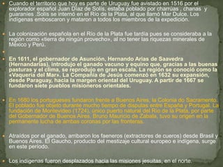  Cuando el territorio que hoy es parte de Uruguay fue avistado en 1516 por el
explorador español Juan Díaz de Solís, estaba poblado por charrúas , chanas y
guaraníes .Solís se internó en el Río de la Plata, al que llamó Mar Dulce. Los
indígenas emboscaron y mataron a todos los miembros de la expedición.
 La colonización española en el Río de la Plata fue tardía pues se consideraba a la
región como «tierra de ningún provecho», al no tener las riquezas minerales de
México y Perú.

 En 1611, el gobernador de Asunción, Hernando Arias de Saavedra
(Hernandarias), introdujo el ganado vacuno y equino que, gracias a las buenas
pasturas y el clima, se reprodujo en gran escala. La región se conoció como la
«Vaquería del Mar». La Compañía de Jesús comenzó en 1632 su expansión,
desde Paraguay, hacia la margen oriental del Uruguay. A partir de 1667 se
fundaron siete pueblos misioneros orientales.
 En 1680 los portugueses fundaron frente a Buenos Aires, la Colonia do Sacramento.
El poblado fue objeto durante mucho tiempo de disputas entre España y Portugal. La
fundación de Montevideo (1724), único puerto natural del Río de la Plata, por parte
del Gobernador de Buenos Aires, Bruno Mauricio de Zabala, tuvo su origen en la
permanente lucha de ambas coronas por las fronteras.
 Atraídos por el ganado, arribaron los faeneros (extractores de cueros) desde Brasil y
Buenos Aires. El Gaucho, producto del mestizaje cultural europeo e indígena, surge
en este período.
 Los indígenas fueron desplazados hacia las misiones jesuitas, en el norte.
 