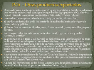 Dentro de los restantes productos que Uruguay exportaba a Brasil consideramos
que los más importantes son aquellos que hemos agrupado en el Cuadro B.2
bajo el título de la columna Comestibles, ésta incluye varios rubros:
 1) cereales como alpiste, cebada, maíz, trigo, acemite, sémola, lino;
 2) productos derivados de la industria de la molienda: harina de trigo y de
maíz, fideos y galletas
 3) frutas frescas no especificadas, uvas, frutas en caldo, ajos y cebollas, papas y
porotos.
 Entre los cereales los más importantes fueron el trigo y el maíz y en las
harinas, la de trigo.
 La exportación del trigo y sus harinas se debieron a que la producción de trigo
en Brasil no alcanzaba para su autoabastecimiento siendo un tradicional
importador de las harinas del Río de la Plata. El único mercado para la harina
uruguaya fue Brasil, mercado que comienza a perderlo a fines del siglo XIX
como consecuencia del desarrollo de éste cultivo en el país y de sus relaciones
comerciales con los Estados Unidos que compraba el café.
 Apoyado en una correlación de fuerzas favorable Estados Unidos le impusieron
a Brasil la total desgravación de las sus harinas las que comienzan a entrar a éste
país por un tratado firmado en 1891.
 A pesar del mayor costo de los fletes la harina estadounidense libre de derechos
desalojó a las harinas rioplatenses.(Barrán-Nahum:1971).
 