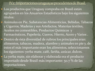 Los productos que Uruguay compraba en Brasil están
agrupados en los Anuarios Estadísticos bajo los siguientes
títulos:
 Animales en Pie, Substancias Alimenticias, Bebidas, Tabacos
y Cigarros, Maderas y sus Artefactos, Materias textiles,
Aceites no comestibles, Productos Químicos y
Farmacéuticos, Papelería, Cueros, Hierro, Acero y Varios .
 Dentro de ésta diversidad de rubros los principales eran:
alimentos, tabacos, madera, alambre y animales en pie y, de
éstos el más importante eran los alimentos, seleccionamos
los siguientes: yerba mate, café, fariña, azúcar, dulces.
 La yerba mate, sin elaborar y elaborada era el producto
importado desde Brasil más importante: 50.7 % de las
importaciones.
 