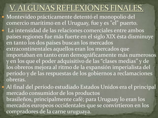  Montevideo prácticamente detentó el monopolio del
comercio marítimo en el Uruguay, fue y es "el" puerto.
 La intensidad de las relaciones comerciales entre ambos
países regiones fue más fuerte en el siglo XIX ésta disminuye
en tanto los dos países buscan los mercados
extracontinentales aquellos eran los mercados que
importaban en tanto eran demográficamente más numerosos
y en los que el poder adquisitivo de las “clases medias” y de
los obreros mejora al ritmo de la expansión imperialista del
período y de las respuestas de los gobiernos a reclamaciones
obreras.
 Al final del período estudiado Estados Unidos era el principal
mercado consumidor de los productos
brasileños, principalmente café; para Uruguay lo eran los
mercados europeos occidentales que se convirtieron en los
compradores de la carne uruguaya.
 