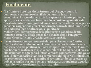  "La frontera libre ha sido la fortuna del Uruguay, como lo
demuestra claramente el análisis de nuestra historia
económica...La ganadería patria fue apenas su fuerte, punto de
apoyo, pues la verdadera base ha sido la posición geográfica de
nuestro territorio configurando una cuña recostada en las regiones
ganaderas argentinas y en el emporio pecuario de Río Grande, con
un poderoso foco de atracción: el puerto de
Montevideo, convergencia de la producción ganadera de un
inmenso estuario, desde zonas tan alejadas como Paraguay y
Matto Grosso...".(Luis C.Caviglia en Jacob:1988).
 Estas afirmaciones parecen señalar para Uruguay un “destino
manifiesto” marcado no por el hombre sino por la naturaleza, en
consecuencia las políticas actuales de apertura comercial lo único
que hacen es reafirmar lo que la naturaleza le ha signado al país, a
ello deberíamos agregar las “otras ventajas comparativas”que ya las
señaló Hernandarias cuando a comienzos del siglo XVII introduce
los primeros ganados y le escribe al rey señalando las ventajas de
poblar la región por sus buenas praderas, sus abundantes aguadas
naturales y sus excelentes bahías naturales.
 