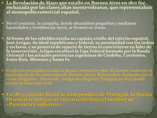  La Revolución de Mayo que estalló en Buenos Aires en 1810 fue
rechazada por las clases altas montevideanas, que representaban
al monopolio comercial español.
 Por el contrario, la campaña, donde abundaban pequeños y medianos
hacendados y hombres sin tierra, se levantó en armas.
 Al frente de los rebeldes estaba un capitán criollo del ejército español,
José Artigas. Su ideal republicano y federal, su proximidad con los indios
y esclavos, y su proyecto de reparto de tierras lo convirtieron en líder de
la insurrección. Artigas encabezó la Liga Federal formada por la Banda
Oriental y las actuales provincias argentinas de Córdoba, Corrientes,
Entre Ríos, Misiones y Santa Fe.
 El ejército portugués invadió la Banda Oriental en 1816. El invasor contó con el
tácito apoyo de las clases altas de Buenos Aires y Montevideo, alarmadas por el
«caos artiguista». Derrotado, Artigas se refugió en Paraguay en 1820 donde
murió 30 años más tarde.
 En 1823, cuando Brasil se independizó de Portugal, la Banda
Oriental se integró al nuevo reino bajo el nombre de
«Provincia Cisplatina».
 