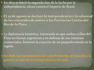  En 1825 se inició la segunda fase de la lucha por la
independencia, ahora contra el Imperio de Brasil.
 El 25 de agosto se declaró la independencia y la voluntad
de los orientales de unirse a las Provincias Unidas del
Río de la Plata.
 La diplomacia británica, interesada en que ambas orillas del
Plata no fueran argentinas y en defensa de sus intereses
comerciales, fomentó la creación de un pequeño estado en la
región.
 En 1828, con la mediación de Lord Ponsonby, se puso fin a la
guerra y se aprobó la independencia del país.
 