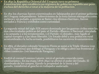  En 1830 la República Oriental del Uruguay tuvo su primera
Constitución, que establecía un régimen de gobierno republicano pero
excluía del derecho a votar a la mayoría de la población.
 En 1831 los charrúas fueron exterminados en Salsipuedes por el primer gobierno
del Uruguay independiente. Sobrevivientes de la etnia fueron entregados como
esclavos y un puñado, a quienes se llamó «los últimos charrúas», fueron
enviados a Francia y exhibidos como curiosidad.
 La segunda mitad del siglo XIX estuvo dominada por las guerras civiles entre las
dos colectividades políticas del país: el Partido «Blanco» o Nacional, vinculado
a la campaña y a los terratenientes, y el Partido «Colorado», más ligado al
capital europeo y a las ideas liberales. Un Estado débil y una población rural
acostumbrada a la lucha armada, posibilitaron los sucesivos levantamientos.
 En 1865, el dictador colorado Venancio Flores se sumó a la Triple Alianza (con
Brasil y Argentina) que doblegó al Paraguay y lo obligó a abrir sus fronteras al
«libre comercio» (ver historia de Paraguay).
 En1876 el coronel Lorenzo Latorre, inició el período conocido como
«militarismo». En esa etapa (1876-1890) se afirmó el poder del Estado. El
alambrado de los campos, fijando la propiedad de la tierra y del
ganado, transformó al gaucho en trabajador asalariado.
 