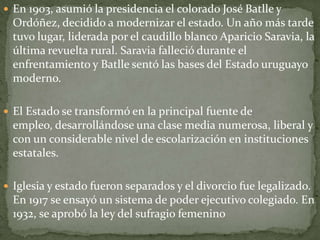  En 1903, asumió la presidencia el colorado José Batlle y
Ordóñez, decidido a modernizar el estado. Un año más tarde
tuvo lugar, liderada por el caudillo blanco Aparicio Saravia, la
última revuelta rural. Saravia falleció durante el
enfrentamiento y Batlle sentó las bases del Estado uruguayo
moderno.
 El Estado se transformó en la principal fuente de
empleo, desarrollándose una clase media numerosa, liberal y
con un considerable nivel de escolarización en instituciones
estatales.
 Iglesia y estado fueron separados y el divorcio fue legalizado.
En 1917 se ensayó un sistema de poder ejecutivo colegiado. En
1932, se aprobó la ley del sufragio femenino
 